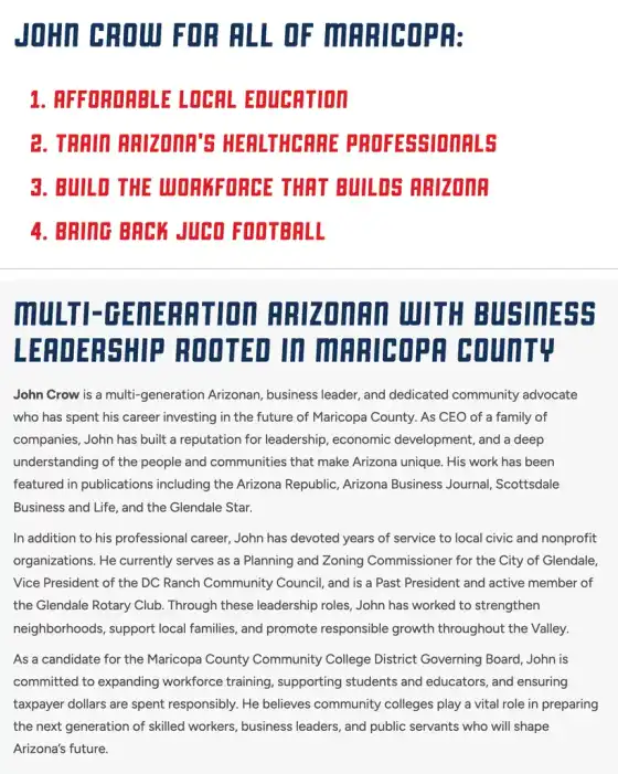 Screenshot of two parts of John Crow’s page on the Change4Maricopa website. The first lists “JOHN CROW FOR ALL OF MARICOPA: 1. AFFORDABLE LOCAL EDUCATION 2. TRAIN ARIZONA’S HEALTHCARE PROFESSIONALS 3. BUILD THE WORKFORCE THAT BUILDS ARIZONA 4. BRING BACK JUCO FOOTBALL”. The second, headed “MULTI-GENERATION ARIZONAN WITH BUSINESS LEADERSHIP ROOTED IN MARICOPA COUNTY”, describes Crow as a CEO and business leader and says that as a candidate Crow “is committed to expanding workforce training, supporting students and educators, and ensuring taxpayer dollars are spent responsibly.”