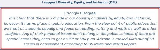 Screenshot of Susan Winder’s 2024 iVoterGuide answer. Statement: “I support Diversity, Equity, and Inclusion (DEI).” Winder’s selection: Strongly Disagree. Winder’s comment: “It is clear that there is a divide in our country on diversity, equity and inclusion; however, it has no place in public education. From the view point of public education we treat all students equally and foucs on reading, writing and math as well as other subjects. Any of their personal issues don't belong in the public schools. If there are special needs they need to get an IEP or 504 plan. Arizona is ranked 44th out of 50 states in achievement according to US News and World Report.”