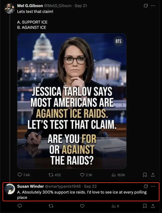 Screenshot of X. Mel G.Gibson, @MelG_Gibson, September 21: “Lets test that claim! A. SUPPORT ICE B. AGAINST ICE”, with an image of TV commentator Jessica Tarlov captioned “JESSICA TARLOV SAYS MOST AMERICANS ARE AGAINST ICE RAIDS. LET’S TEST THAT CLAIM. ARE YOU FOR OR AGAINST THE RAIDS?” Reply from Susan Winder, @smartypants1948, September 22: “A. Absolutely 300% support ice raids. I'd love to see ice at every polling place”.